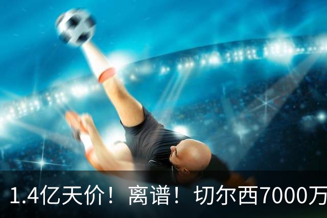 1.4亿天价！离谱！切尔西7000万报价被秒拒，西乙边锋溢价5.6倍